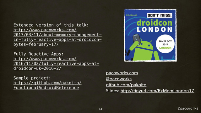 @pacoworks
Extended version of this talk:
http://www.pacoworks.com/
2017/03/11/about-memory-management-
in-fully-reactive-apps-at-droidcon-
bytes-february-17/
Fully Reactive Apps:
http://www.pacoworks.com/
2016/11/02/fully-reactive-apps-at-
droidcon-uk-2016-2/
Sample project:
https://github.com/pakoito/
FunctionalAndroidReference
pacoworks.com
@pacoworks
github.com/pakoito
Slides: http://tinyurl.com/RxMemLondon17
44
