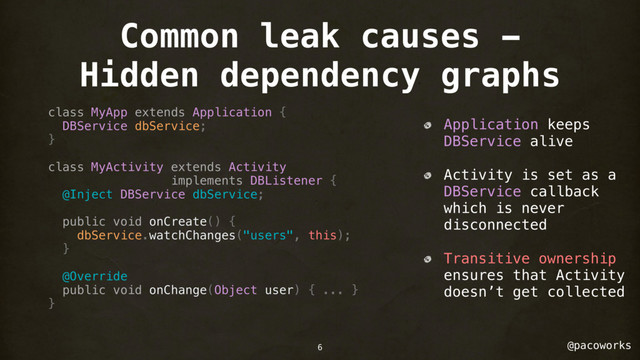@pacoworks
Common leak causes -
Hidden dependency graphs
class MyApp extends Application {
DBService dbService;
}
class MyActivity extends Activity
implements DBListener {
@Inject DBService dbService;
public void onCreate() {
dbService.watchChanges("users", this);
}
@Override
public void onChange(Object user) { ... }
}
Application keeps
DBService alive
Activity is set as a
DBService callback
which is never
disconnected
Transitive ownership
ensures that Activity
doesn’t get collected
6
