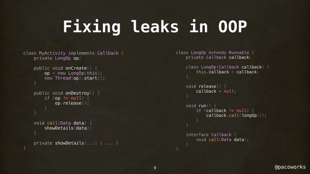@pacoworks
Fixing leaks in OOP
class MyActivity implements Callback {
private LongOp op;
public void onCreate() {
op = new LongOp(this);
new Thread(op).start();
}
public void onDestroy() {
if (op != null) {
op.release();
}
}
void call(Data data) {
showDetails(data);
}
private showDetails(...) { ... }
}
class LongOp extends Runnable {
private Callback callback;
class LongOp(Callback callback) {
this.callback = callback;
}
void release() {
callback = null;
}
void run() {
if (callback != null) {
callback.call(longOp());
}
}
interface Callback {
void call(Data data);
}
}
9

