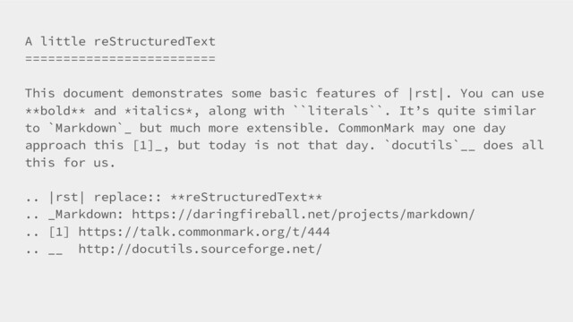 A little reStructuredText
=========================
This document demonstrates some basic features of |rst|. You can use
**bold** and *italics*, along with ``literals``. It’s quite similar
to `Markdown`_ but much more extensible. CommonMark may one day
approach this [1]_, but today is not that day. `docutils`__ does all
this for us.
.. |rst| replace:: **reStructuredText**
.. _Markdown: https://daringfireball.net/projects/markdown/
.. [1] https://talk.commonmark.org/t/444
.. __ http://docutils.sourceforge.net/
