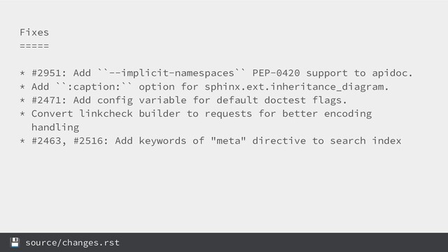Fixes
=====
* #2951: Add ``--implicit-namespaces`` PEP-0420 support to apidoc.
* Add ``:caption:`` option for sphinx.ext.inheritance_diagram.
* #2471: Add config variable for default doctest flags.
* Convert linkcheck builder to requests for better encoding
handling
* #2463, #2516: Add keywords of "meta" directive to search index
 source/changes.rst
