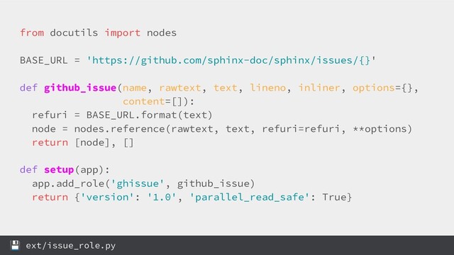 from docutils import nodes
BASE_URL = 'https://github.com/sphinx-doc/sphinx/issues/{}'
def github_issue(name, rawtext, text, lineno, inliner, options={},
content=[]):
refuri = BASE_URL.format(text)
node = nodes.reference(rawtext, text, refuri=refuri, **options)
return [node], []
def setup(app):
app.add_role('ghissue', github_issue)
return {'version': '1.0', 'parallel_read_safe': True}
 ext/issue_role.py
