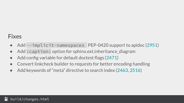 Fixes
● Add --implicit-namespaces PEP-0420 support to apidoc (2951)
● Add :caption: option for sphinx.ext.inheritance_diagram
● Add conﬁg variable for default doctest ﬂags (2471)
● Convert linkcheck builder to requests for better encoding handling
● Add keywords of “meta” directive to search index (2463, 2516)
 build/changes.html

