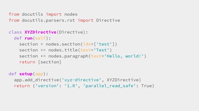 from docutils import nodes
from docutils.parsers.rst import Directive
class XYZDirective(Directive):
def run(self):
section = nodes.section(ids=['test'])
section += nodes.title(text='Test')
section += nodes.paragraph(text='Hello, world!')
return [section]
def setup(app):
app.add_directive('xyz-directive', XYZDirective)
return {'version': '1.0', 'parallel_read_safe': True}
