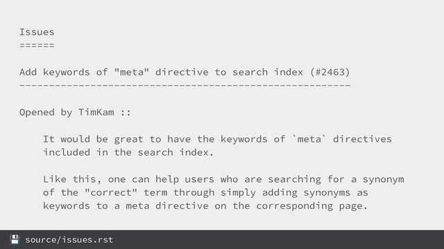 Issues
======
Add keywords of "meta" directive to search index (#2463)
--------------------------------------------------------
Opened by TimKam ::
It would be great to have the keywords of `meta` directives
included in the search index.
Like this, one can help users who are searching for a synonym
of the "correct" term through simply adding synonyms as
keywords to a meta directive on the corresponding page.
 source/issues.rst
