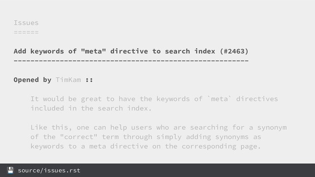 Issues
======
Add keywords of "meta" directive to search index (#2463)
--------------------------------------------------------
Opened by TimKam ::
It would be great to have the keywords of `meta` directives
included in the search index.
Like this, one can help users who are searching for a synonym
of the "correct" term through simply adding synonyms as
keywords to a meta directive on the corresponding page.
 source/issues.rst
