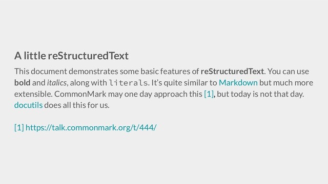 A little reStructuredText
This document demonstrates some basic features of reStructuredText. You can use
bold and italics, along with literals. It’s quite similar to Markdown but much more
extensible. CommonMark may one day approach this [1], but today is not that day.
docutils does all this for us.
[1] https://talk.commonmark.org/t/444/
