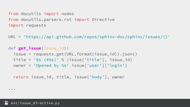 from docutils import nodes
from docutils.parsers.rst import Directive
import requests
URL = 'https://api.github.com/repos/sphinx-doc/sphinx/issues/{}'
def get_issue(issue_id):
issue = requests.get(URL.format(issue_id)).json()
title = '%s (#%s)' % (issue['title'], issue_id)
owner = 'Opened by %s' issue['user']['login']
return issue_id, title, issue['body'], owner
...
 ext/issue_directive.py
