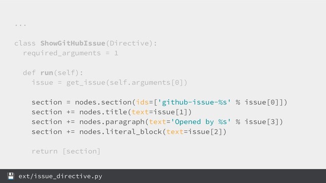 ...
class ShowGitHubIssue(Directive):
required_arguments = 1
def run(self):
issue = get_issue(self.arguments[0])
section = nodes.section(ids=['github-issue-%s' % issue[0]])
section += nodes.title(text=issue[1])
section += nodes.paragraph(text='Opened by %s' % issue[3])
section += nodes.literal_block(text=issue[2])
return [section]
 ext/issue_directive.py

