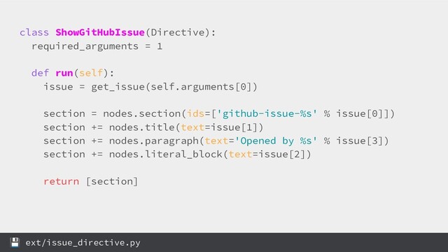 class ShowGitHubIssue(Directive):
required_arguments = 1
def run(self):
issue = get_issue(self.arguments[0])
section = nodes.section(ids=['github-issue-%s' % issue[0]])
section += nodes.title(text=issue[1])
section += nodes.paragraph(text='Opened by %s' % issue[3])
section += nodes.literal_block(text=issue[2])
return [section]
 ext/issue_directive.py
