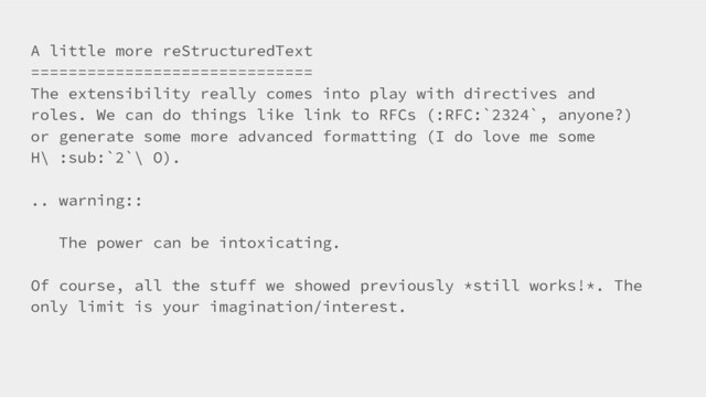 A little more reStructuredText
==============================
The extensibility really comes into play with directives and
roles. We can do things like link to RFCs (:RFC:`2324`, anyone?)
or generate some more advanced formatting (I do love me some
H\ :sub:`2`\ O).
.. warning::
The power can be intoxicating.
Of course, all the stuff we showed previously *still works!*. The
only limit is your imagination/interest.
