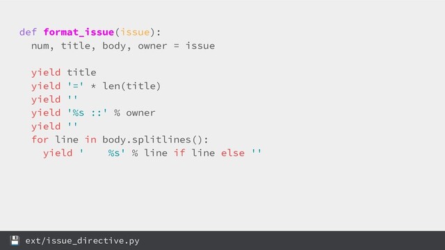 def format_issue(issue):
num, title, body, owner = issue
yield title
yield '=' * len(title)
yield ''
yield '%s ::' % owner
yield ''
for line in body.splitlines():
yield ' %s' % line if line else ''
 ext/issue_directive.py
