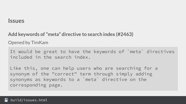 Issues
Add keywords of “meta” directive to search index (#2463)
Opened by TimKam
It would be great to have the keywords of `meta` directives
included in the search index.
Like this, one can help users who are searching for a
synonym of the "correct" term through simply adding
synonyms as keywords to a `meta` directive on the
corresponding page.
 build/issues.html
