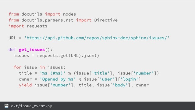 from docutils import nodes
from docutils.parsers.rst import Directive
import requests
URL = 'https://api.github.com/repos/sphinx-doc/sphinx/issues/'
def get_issues():
issues = requests.get(URL).json()
for issue in issues:
title = '%s (#%s)' % (issue['title'], issue['number'])
owner = 'Opened by %s' % issue['user']['login']
yield issue['number'], title, issue['body'], owner
 ext/issue_event.py
