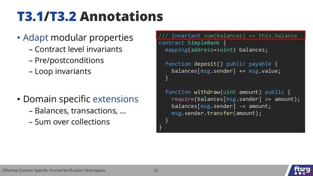 Effective Domain-Specific Formal Verification Techniques 25
T3.1/T3.2 Annotations
• Adapt modular properties
– Contract level invariants
– Pre/postconditions
– Loop invariants
• Domain specific extensions
– Balances, transactions, …
– Sum over collections
/// invariant sum(balances) == this.balance
contract SimpleBank {
mapping(address=>uint) balances;
function deposit() public payable {
balances[msg.sender] += msg.value;
}
function withdraw(uint amount) public {
require(balances[msg.sender] >= amount);
balances[msg.sender] -= amount;
msg.sender.transfer(amount);
}
}
