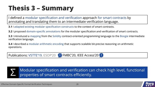 Effective Domain-Specific Formal Verification Techniques 28
I defined a modular specification and verification approach for smart contracts by
annotating and translating them to an intermediate verification language.
3.1 I adapted existing modular specification constructs to the context of smart contracts.
3.2 I proposed domain-specific annotations for the modular specification and verification of smart contracts.
3.3 I introduced a mapping from the Solidity contract-oriented programming language to the Boogie intermediate
verification language.
3.4 I described a modular arithmetic encoding that supports scalable bit-precise reasoning on arithmetic
operations.
Publications: VSTTE’19, ESOP’20
Thesis 3 – Summary
Modular specification and verification can check high level, functional
properties of smart contracts efficiently.
Σ
FMBC’20, IEEE Access’20
