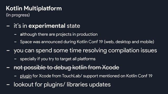 - it’s in experimental state
- although there are projects in production
- Space was announced during Kotlin Conf 19 (web, desktop and mobile)
- you can spend some time resolving compilation issues
- specially if you try to target all platforms
- not possible to debug kotlin from Xcode
- plugin for Xcode from TouchLab/ support mentioned on Kotlin Conf 19
- lookout for plugins/ libraries updates
(in progress)
Kotlin Multiplatform
