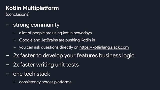 - strong community
- a lot of people are using kotlin nowadays
- Google and JetBrains are pushing Kotlin in
- you can ask questions directly on https://kotlinlang.slack.com
- 2x faster to develop your features business logic
- 2x faster writing unit tests
- one tech stack
- consistency across platforms
(conclusions)
Kotlin Multiplatform
