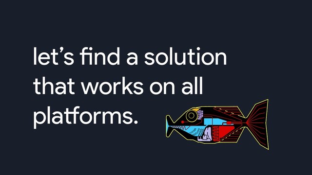let’s find a solution
that works on all
platforms.
