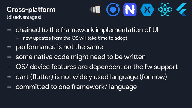 - chained to the framework implementation of UI
- new updates from the OS will take time to adopt
- performance is not the same
- some native code might need to be written
- OS/ device features are dependent on the fw support
- dart (flutter) is not widely used language (for now)
- committed to one framework/ language
(disadvantages)
Cross-platform
