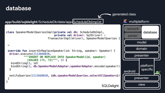 app/build/sqldelight/ScheduleDb/data/app/ScheduleDbImpl.kt
database
class SpeakerModelQueriesImpl(private val db: ScheduleDbImpl,
private val driver: SqlDriver) :
TransacterImpl(driver), SpeakerModelQueries {
…
override fun insertOrReplaceSpeaker(id: String, speaker: Speaker) {
driver.execute(2113668020,
"""INSERT OR REPLACE INTO SpeakerModel(id, speaker)
|VALUES (?1, ?2)""", 2) {
bindString(1, id)
bindString(2, db.SpeakerModelAdapter.speakerAdapter.encode(speaker))
}
notifyQueries(2113668020, {db.speakerModelQueries.selectAllSpeakers})
}
}
generated class
SQLDelight
multiplatform
network
database
android
parser
view
platform
specific
presenter
presenter
domain
model
