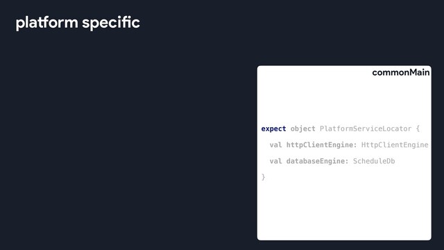 platform specific
expect object PlatformServiceLocator {
val httpClientEngine: HttpClientEngine
val databaseEngine: ScheduleDb
}
commonMain
