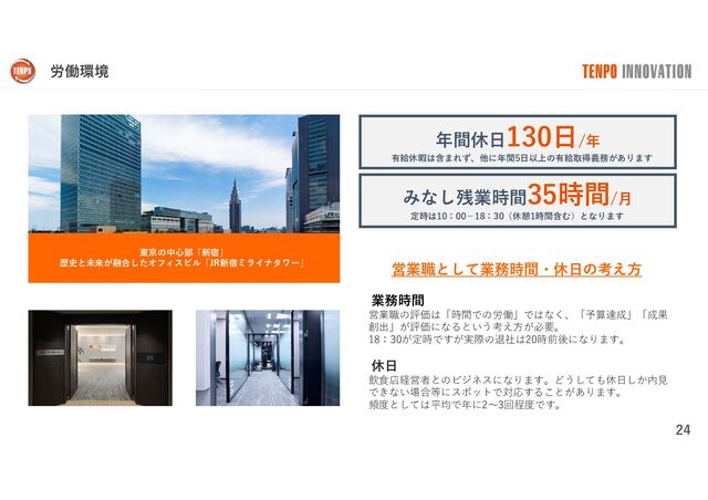 労働環境
24
東京の中心部「新宿」
歴史と未来が融合したオフィスビル「JR新宿ミライナタワー」
年間休日130日/年
みなし残業時間35時間/月
業務時間
営業職の評価は「時間での労働」ではなく、「予算達成」「成果
創出」が評価になるという考え方が必要。
18：30が定時ですが実際の退社は20時前後になります。
休日
飲食店経営者とのビジネスになります。どうしても休日しか内見
できない場合等にスポットで対応することがあります。
頻度としては平均で年に2〜3回程度です。
営業職として業務時間・休日の考え方
有給休暇は含まれず、他に年間5日以上の有給取得義務があります
定時は10：00−18：30（休憩1時間含む）となります
