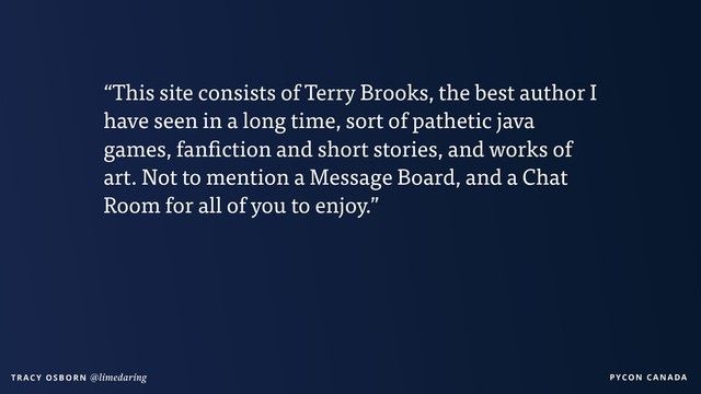 PYCON CANADA
T R AC Y O S B O R N @limedaring
“This site consists of Terry Brooks, the best author I
have seen in a long time, sort of pathetic java
games, fanfiction and short stories, and works of
art. Not to mention a Message Board, and a Chat
Room for all of you to enjoy.”

