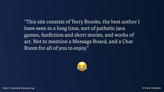 PYCON CANADA
T R AC Y O S B O R N @limedaring
“This site consists of Terry Brooks, the best author I
have seen in a long time, sort of pathetic java
games, fanfiction and short stories, and works of
art. Not to mention a Message Board, and a Chat
Room for all of you to enjoy.”

