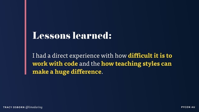 PYCON AU
T RAC Y O S B OR N @limedaring
Lessons learned:
I had a direct experience with how difficult it is to
work with code and the how teaching styles can
make a huge difference.
