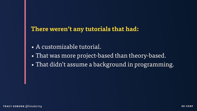 EE CON F
T RAC Y O S B OR N @limedaring
There weren’t any tutorials that had:
• A customizable tutorial.
• That was more project-based than theory-based.
• That didn’t assume a background in programming.
