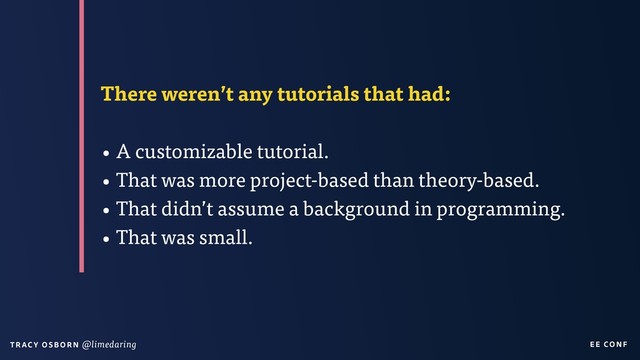 EE CON F
T RAC Y O S B OR N @limedaring
There weren’t any tutorials that had:
• A customizable tutorial.
• That was more project-based than theory-based.
• That didn’t assume a background in programming.
• That was small.
