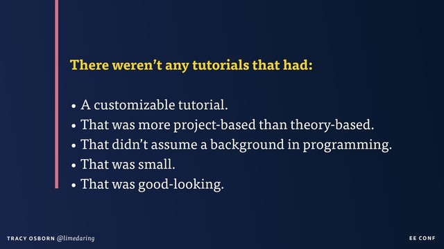 EE CON F
T RAC Y O S B OR N @limedaring
There weren’t any tutorials that had:
• A customizable tutorial.
• That was more project-based than theory-based.
• That didn’t assume a background in programming.
• That was small.
• That was good-looking.
