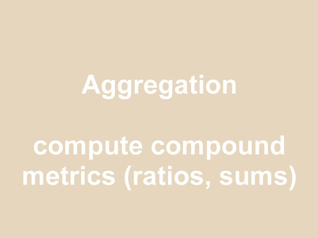 Aggregation
compute compound
metrics (ratios, sums)

