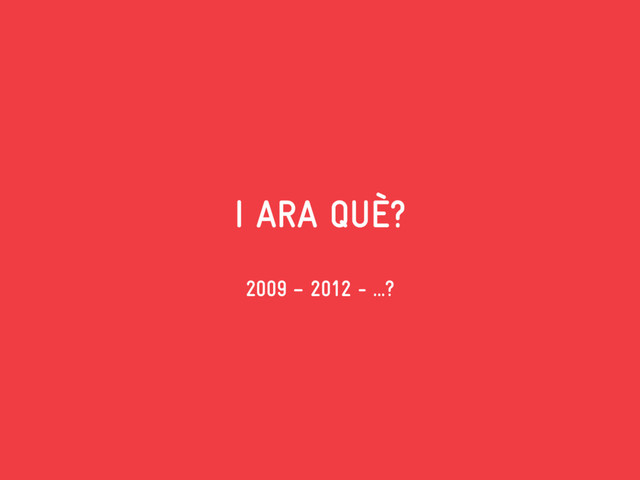 I ARA QUÈ?
2009 – 2012 - ...?
