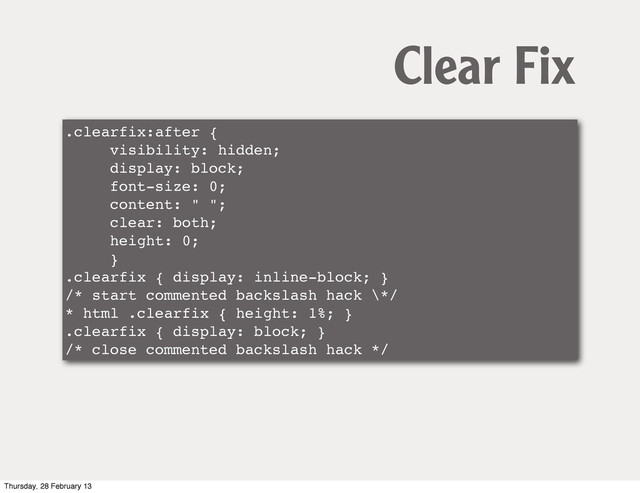 .clearfix:after {
visibility: hidden;
display: block;
font-size: 0;
content: " ";
clear: both;
height: 0;
}
.clearfix { display: inline-block; }
/* start commented backslash hack \*/
* html .clearfix { height: 1%; }
.clearfix { display: block; }
/* close commented backslash hack */
Clear Fix
Thursday, 28 February 13
