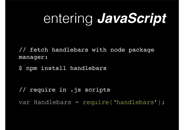 entering JavaScript
var Handlebars = require(‘handlebars’);
$ npm install handlebars
// fetch handlebars with node package
manager:
// require in .js scripts
