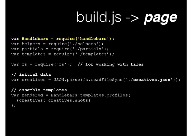 build.js -> page
var Handlebars = require('handlebars');
var helpers = require('./helpers');
var partials = require('./partials');
var templates = require(‘./templates’);
!
var fs = require(‘fs'); // for working with files
!
// initial data
var creatives = JSON.parse(fs.readFileSync(‘./creatives.json'));
!
// assemble templates
var rendered = Handlebars.templates.profiles(
{creatives: creatives.shots}
);
