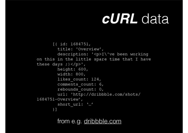 cURL data
from e.g. dribbble.com
[{ id: 1684751,
title: 'Overview',
description: '<p>I\'ve been working
on this in the little spare time that I have
these days ;)</p>',
height: 600,
width: 800,
likes_count: 124,
comments_count: 6,
rebounds_count: 0,
url: 'http://dribbble.com/shots/
1684751-Overview',
short_url: ‘…’
}]

