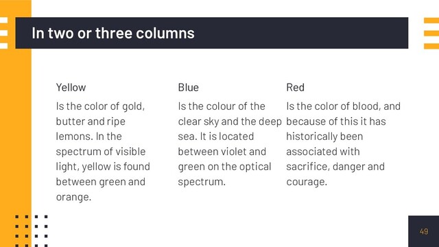 In two or three columns
Yellow
Is the color of gold,
butter and ripe
lemons. In the
spectrum of visible
light, yellow is found
between green and
orange.
Blue
Is the colour of the
clear sky and the deep
sea. It is located
between violet and
green on the optical
spectrum.
Red
Is the color of blood, and
because of this it has
historically been
associated with
sacriﬁce, danger and
courage.
49
