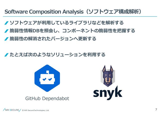 7
Software Composition Analysis（ソフトウェア構成解析）
ソフトウェアが利用しているライブラリなどを解析する
脆弱性情報DBを照会し、コンポーネントの脆弱性を把握する
脆弱性の解消されたバージョンへ更新する
たとえば次のようなソリューションを利用する
GitHub Dependabot
