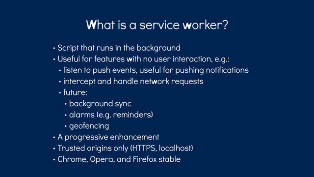 What is a service worker?
• Script that runs in the background
• Useful for features with no user interaction, e.g.:
• listen to push events, useful for pushing notifications
• intercept and handle network requests
• future:
• background sync
• alarms (e.g. reminders)
• geofencing
• A progressive enhancement
• Trusted origins only (HTTPS, localhost)
• Chrome, Opera, and Firefox stable
