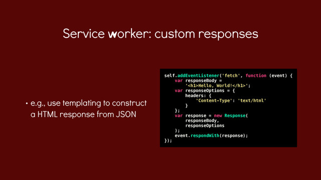 • e.g., use templating to construct
a HTML response from JSON
Service worker: custom responses
self.addEventListener('fetch', function (event) {
var responseBody =
'<h1>Hello, World!</h1>';
var responseOptions = {
headers: {
'Content-Type': 'text/html'
}
};
var response = new Response(
responseBody,
responseOptions
);
event.respondWith(response);
});
