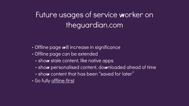 Future usages of service worker on
theguardian.com
• Offline page will increase in significance
• Offline page can be extended
• show stale content, like native apps
• show personalised content, downloaded ahead of time
• show content that has been “saved for later”
• Go fully offline-first
