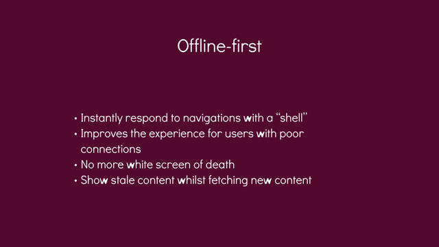 Offline-first
• Instantly respond to navigations with a “shell”
• Improves the experience for users with poor
connections
• No more white screen of death
• Show stale content whilst fetching new content
