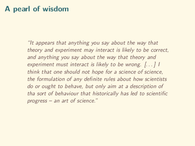 A pearl of wisdom
“It appears that anything you say about the way that
theory and experiment may interact is likely to be correct,
and anything you say about the way that theory and
experiment must interact is likely to be wrong. [. . . ] I
think that one should not hope for a science of science,
the formulation of any deﬁnite rules about how scientists
do or ought to behave, but only aim at a description of
tha sort of behaviour that historically has led to scientiﬁc
progress – an art of science.”
