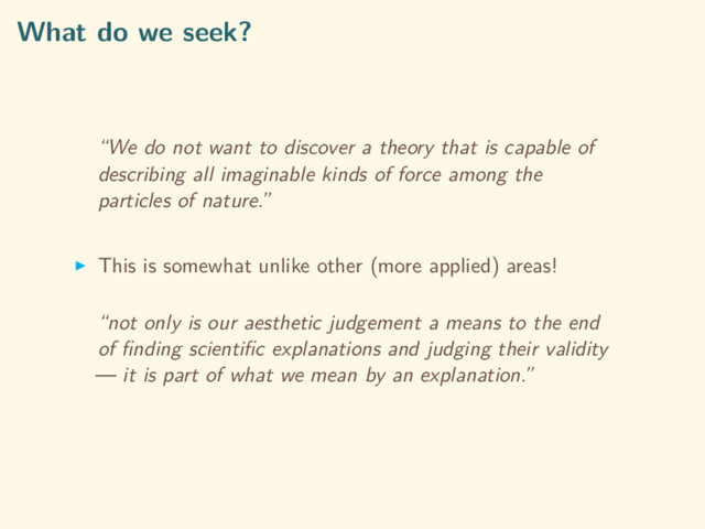 What do we seek?
“We do not want to discover a theory that is capable of
describing all imaginable kinds of force among the
particles of nature.”
This is somewhat unlike other (more applied) areas!
“not only is our aesthetic judgement a means to the end
of ﬁnding scientiﬁc explanations and judging their validity
— it is part of what we mean by an explanation.”
