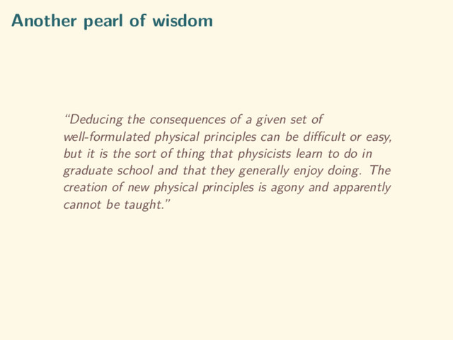 Another pearl of wisdom
“Deducing the consequences of a given set of
well-formulated physical principles can be diﬃcult or easy,
but it is the sort of thing that physicists learn to do in
graduate school and that they generally enjoy doing. The
creation of new physical principles is agony and apparently
cannot be taught.”
