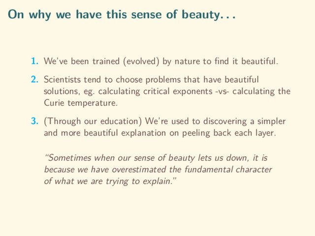 On why we have this sense of beauty. . .
1. We’ve been trained (evolved) by nature to ﬁnd it beautiful.
2. Scientists tend to choose problems that have beautiful
solutions, eg. calculating critical exponents -vs- calculating the
Curie temperature.
3. (Through our education) We’re used to discovering a simpler
and more beautiful explanation on peeling back each layer.
“Sometimes when our sense of beauty lets us down, it is
because we have overestimated the fundamental character
of what we are trying to explain.”
