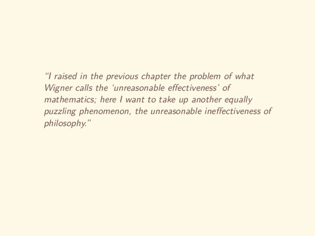 “I raised in the previous chapter the problem of what
Wigner calls the ‘unreasonable eﬀectiveness’ of
mathematics; here I want to take up another equally
puzzling phenomenon, the unreasonable ineﬀectiveness of
philosophy.”
